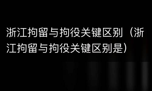 浙江拘留与拘役关键区别（浙江拘留与拘役关键区别是）
