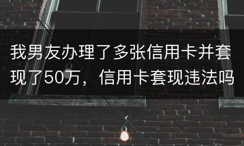我男友办理了多张信用卡并套现了50万，信用卡套现违法吗