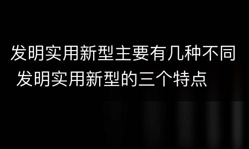 发明实用新型主要有几种不同 发明实用新型的三个特点