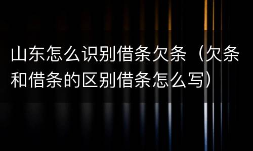山东怎么识别借条欠条（欠条和借条的区别借条怎么写）
