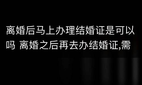 离婚后马上办理结婚证是可以吗 离婚之后再去办结婚证,需要哪些手续