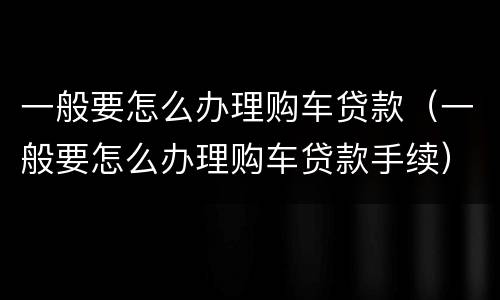 一般要怎么办理购车贷款（一般要怎么办理购车贷款手续）