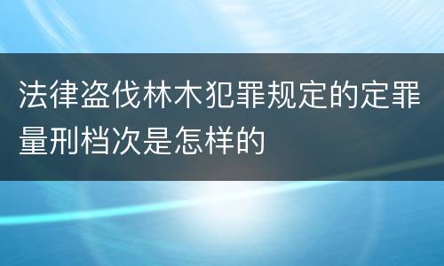 法律盗伐林木犯罪规定的定罪量刑档次是怎样的