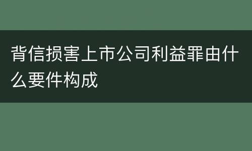 背信损害上市公司利益罪由什么要件构成