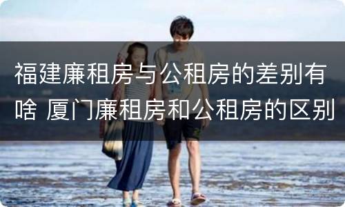 福建廉租房与公租房的差别有啥 厦门廉租房和公租房的区别