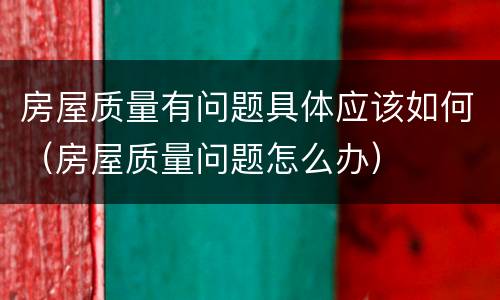 房屋质量有问题具体应该如何（房屋质量问题怎么办）
