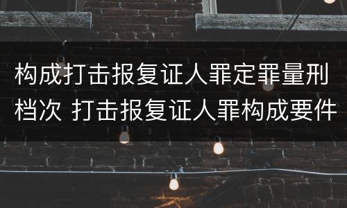 构成打击报复证人罪定罪量刑档次 打击报复证人罪构成要件