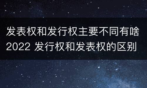 发表权和发行权主要不同有啥2022 发行权和发表权的区别