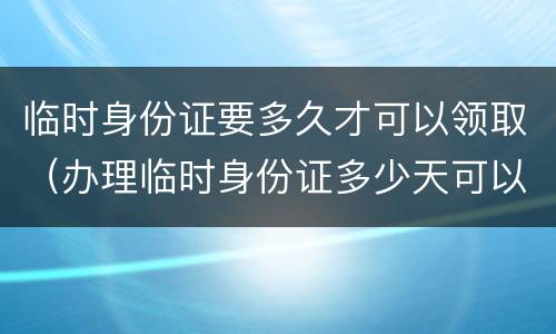 临时身份证要多久才可以领取（办理临时身份证多少天可以拿到）