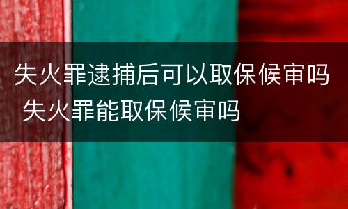 失火罪逮捕后可以取保候审吗 失火罪能取保候审吗