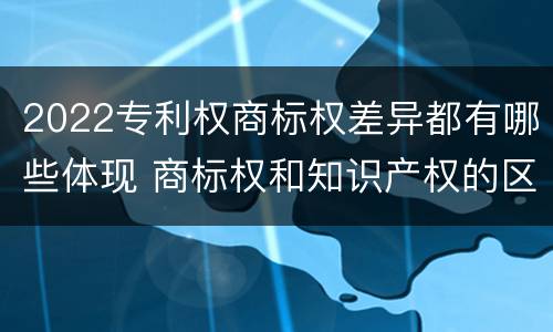 2022专利权商标权差异都有哪些体现 商标权和知识产权的区别