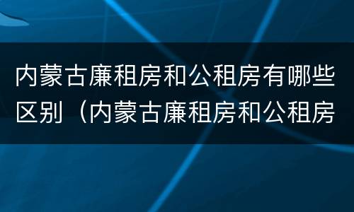 内蒙古廉租房和公租房有哪些区别（内蒙古廉租房和公租房有哪些区别和联系）