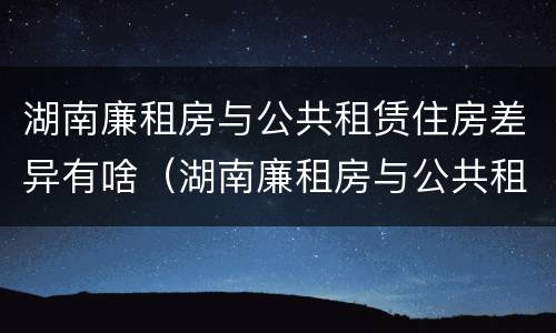 湖南廉租房与公共租赁住房差异有啥（湖南廉租房与公共租赁住房差异有啥区别）