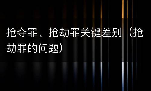抢夺罪、抢劫罪关键差别（抢劫罪的问题）