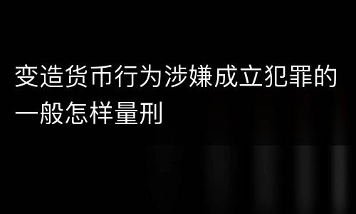 变造货币行为涉嫌成立犯罪的一般怎样量刑