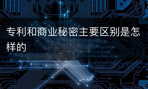 专利和商业秘密主要区别是怎样的
