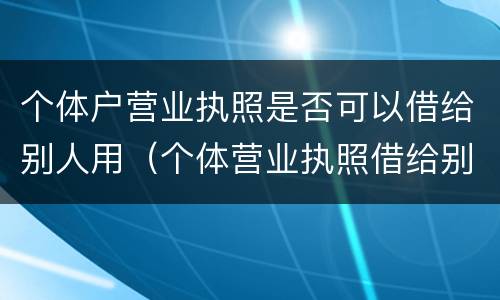 个体户营业执照是否可以借给别人用（个体营业执照借给别人使用违法吗）