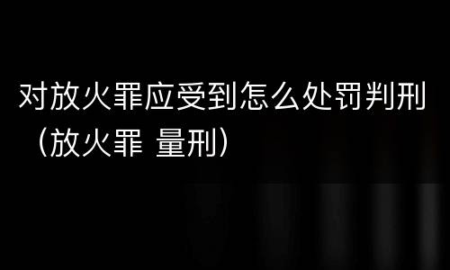对放火罪应受到怎么处罚判刑（放火罪 量刑）
