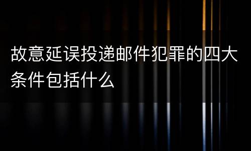 故意延误投递邮件犯罪的四大条件包括什么