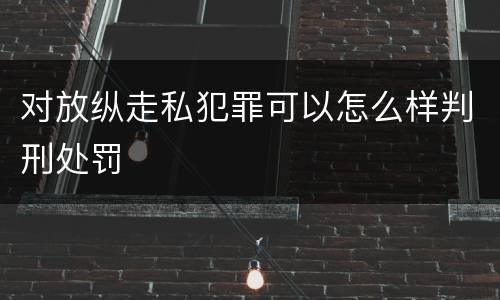 对放纵走私犯罪可以怎么样判刑处罚