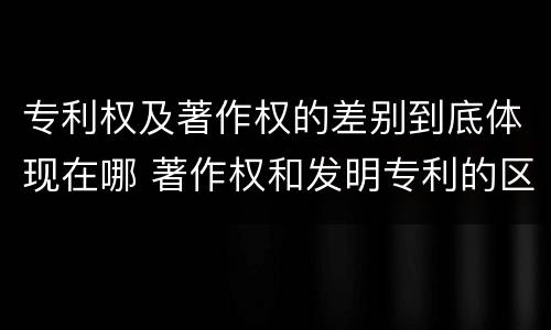 专利权及著作权的差别到底体现在哪 著作权和发明专利的区别