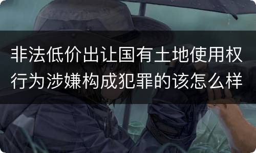 非法低价出让国有土地使用权行为涉嫌构成犯罪的该怎么样判