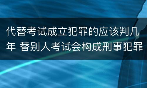 代替考试成立犯罪的应该判几年 替别人考试会构成刑事犯罪吗