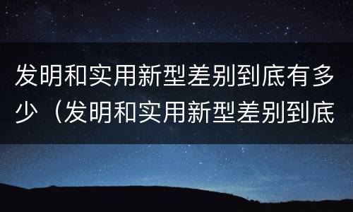 发明和实用新型差别到底有多少（发明和实用新型差别到底有多少个）