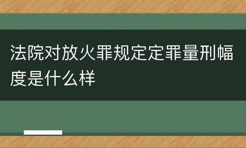 法院对放火罪规定定罪量刑幅度是什么样