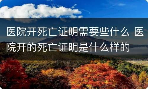 医院开死亡证明需要些什么 医院开的死亡证明是什么样的