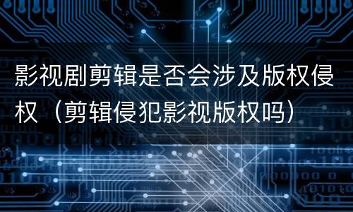 影视剧剪辑是否会涉及版权侵权（剪辑侵犯影视版权吗）
