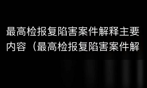 最高检报复陷害案件解释主要内容（最高检报复陷害案件解释主要内容是）