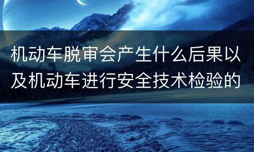 机动车脱审会产生什么后果以及机动车进行安全技术检验的时间