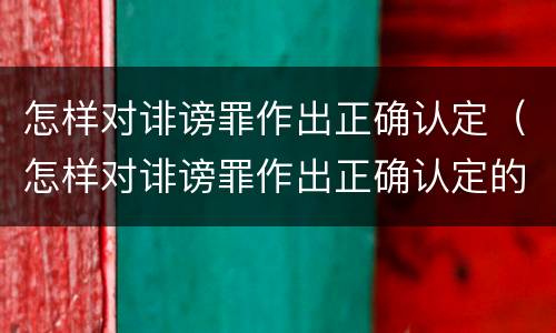 怎样对诽谤罪作出正确认定（怎样对诽谤罪作出正确认定的证据）
