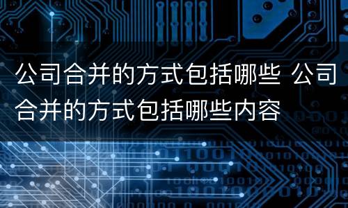 公司合并的方式包括哪些 公司合并的方式包括哪些内容