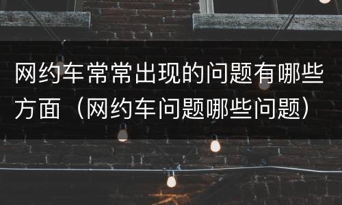 网约车常常出现的问题有哪些方面（网约车问题哪些问题）