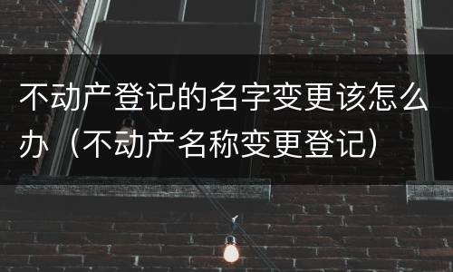 不动产登记的名字变更该怎么办（不动产名称变更登记）