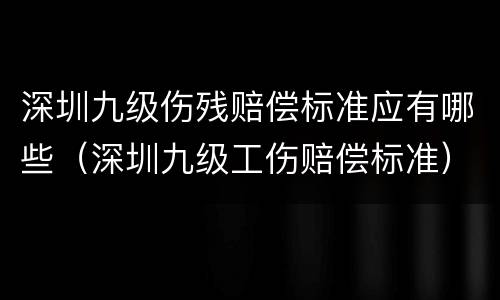 深圳九级伤残赔偿标准应有哪些(深圳九级工伤赔偿标准)
