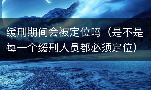 缓刑期间会被定位吗（是不是每一个缓刑人员都必须定位）