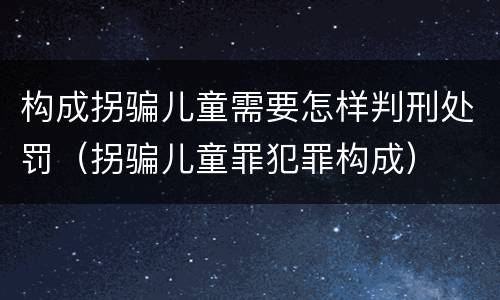 构成拐骗儿童需要怎样判刑处罚（拐骗儿童罪犯罪构成）