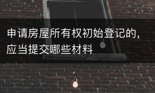 申请房屋所有权初始登记的，应当提交哪些材料