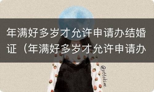 年满好多岁才允许申请办结婚证（年满好多岁才允许申请办结婚证了）