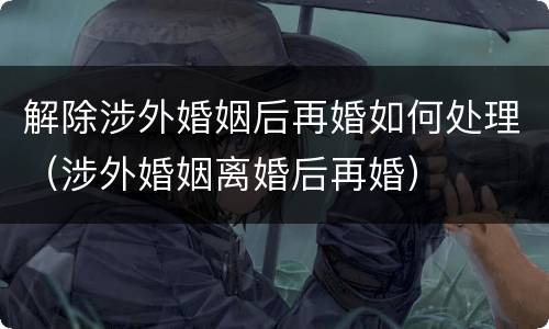 解除涉外婚姻后再婚如何处理（涉外婚姻离婚后再婚）