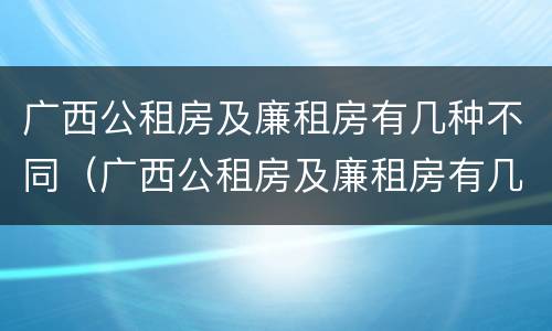广西公租房及廉租房有几种不同（广西公租房及廉租房有几种不同类型）