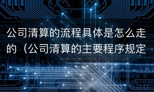 公司清算的流程具体是怎么走的（公司清算的主要程序规定）