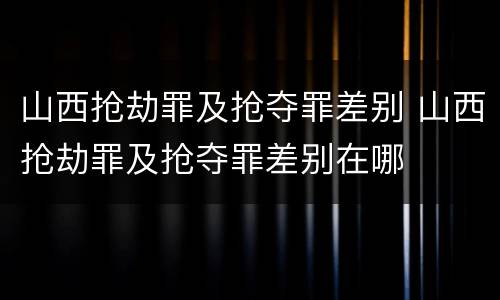 山西抢劫罪及抢夺罪差别 山西抢劫罪及抢夺罪差别在哪