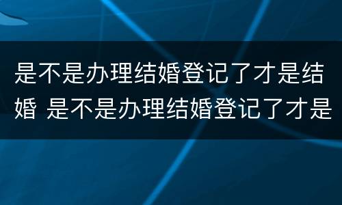 是不是办理结婚登记了才是结婚 是不是办理结婚登记了才是结婚了
