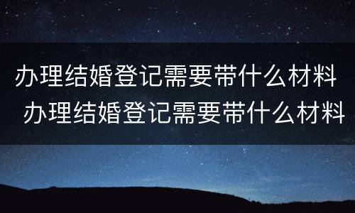 办理结婚登记需要带什么材料 办理结婚登记需要带什么材料和证件