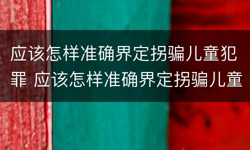 应该怎样准确界定拐骗儿童犯罪 应该怎样准确界定拐骗儿童犯罪案件