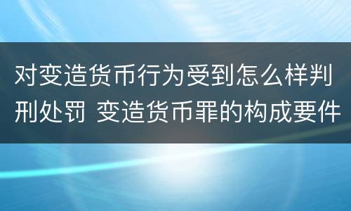 对变造货币行为受到怎么样判刑处罚 变造货币罪的构成要件